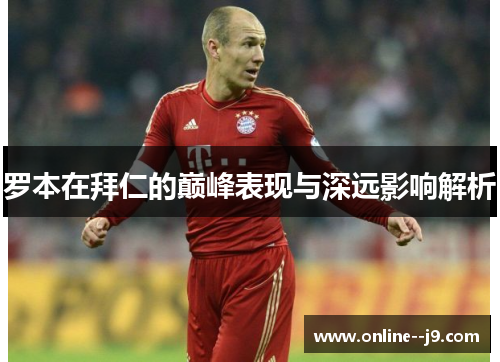 罗本在拜仁的巅峰表现与深远影响解析 罗本在拜仁的巅峰表现与深远影响解析
