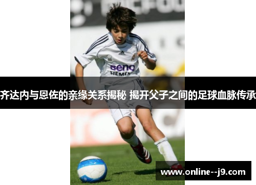 齐达内与恩佐的亲缘关系揭秘 揭开父子之间的足球血脉传承 齐达内与恩佐的亲缘关系揭秘 揭开父子之间的足球血脉传承