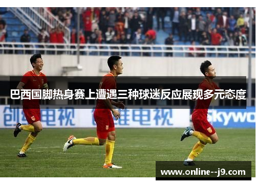 巴西国脚热身赛上遭遇三种球迷反应展现多元态度