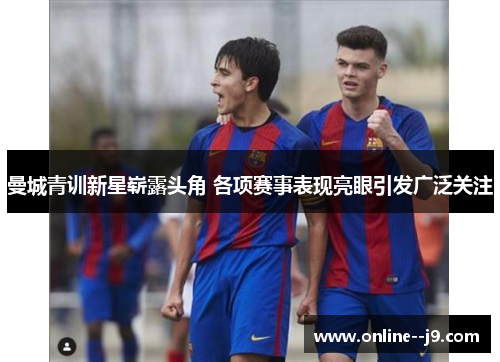 曼城青训新星崭露头角 各项赛事表现亮眼引发广泛关注