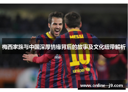 梅西家族与中国深厚情缘背后的故事及文化纽带解析 梅西家族与中国深厚情缘背后的故事及文化纽带解析