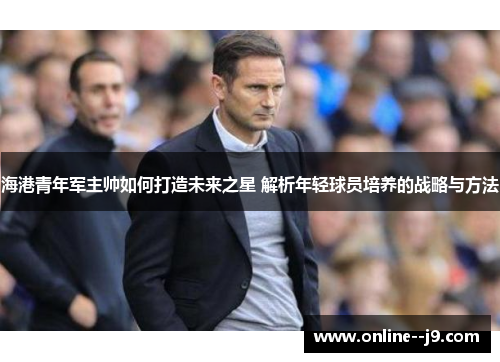 海港青年军主帅如何打造未来之星 解析年轻球员培养的战略与方法