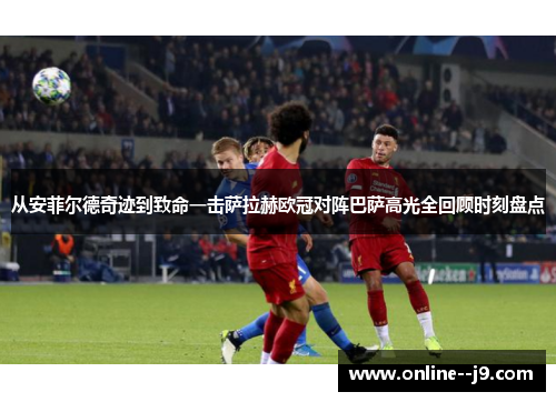 从安菲尔德奇迹到致命一击萨拉赫欧冠对阵巴萨高光全回顾时刻盘点 从安菲尔德奇迹到致命一击萨拉赫欧冠对阵巴萨高光全回顾时刻盘点