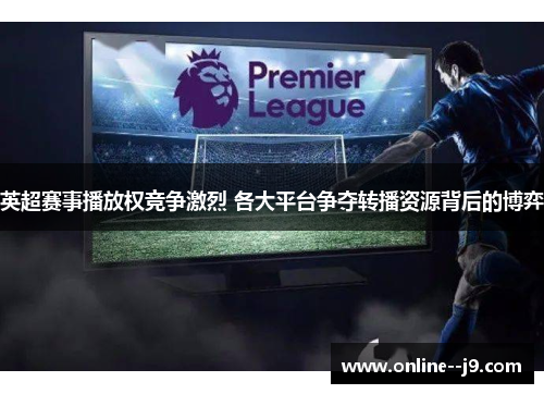 英超赛事播放权竞争激烈 各大平台争夺转播资源背后的博弈