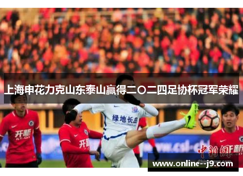 上海申花力克山东泰山赢得二〇二四足协杯冠军荣耀 上海申花力克山东泰山赢得二〇二四足协杯冠军荣耀