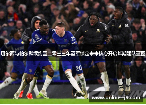 切尔西与帕尔默续约至二零三三年蓝军锁定未来核心开启长期建队蓝图