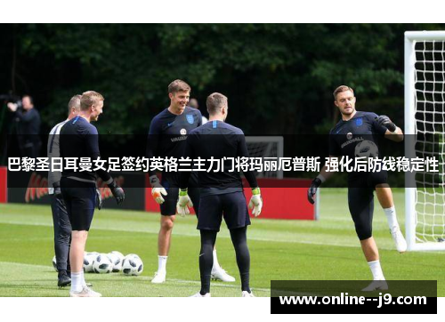 巴黎圣日耳曼女足签约英格兰主力门将玛丽厄普斯 强化后防线稳定性 巴黎圣日耳曼女足签约英格兰主力门将玛丽厄普斯 强化后防线稳定性