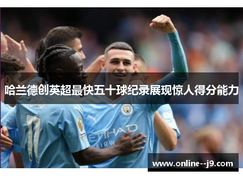 哈兰德创英超最快五十球纪录展现惊人得分能力 哈兰德创英超最快五十球纪录展现惊人得分能力