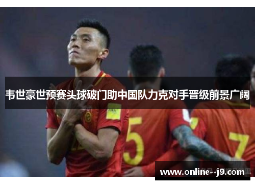 韦世豪世预赛头球破门助中国队力克对手晋级前景广阔
