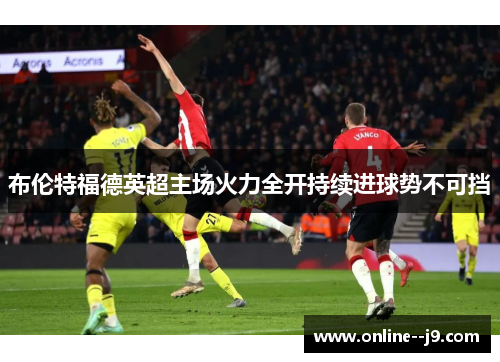布伦特福德英超主场火力全开持续进球势不可挡 布伦特福德英超主场火力全开持续进球势不可挡