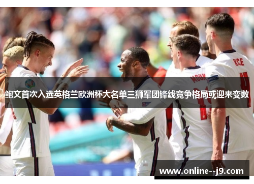 鲍文首次入选英格兰欧洲杯大名单三狮军团锋线竞争格局或迎来变数